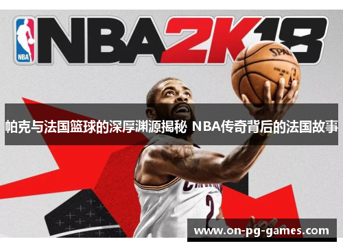 帕克与法国篮球的深厚渊源揭秘 NBA传奇背后的法国故事