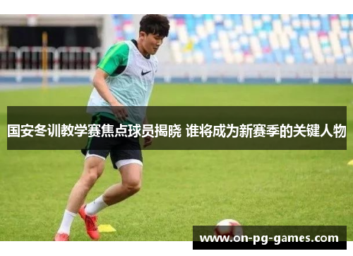 国安冬训教学赛焦点球员揭晓 谁将成为新赛季的关键人物