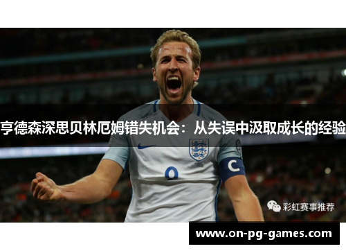 亨德森深思贝林厄姆错失机会：从失误中汲取成长的经验