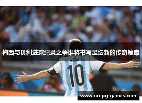 梅西与贝利进球纪录之争谁将书写足坛新的传奇篇章