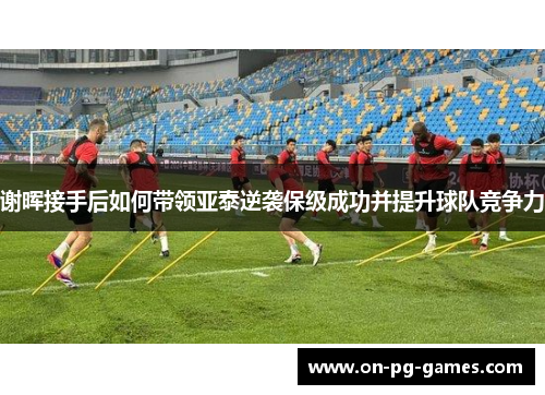 谢晖接手后如何带领亚泰逆袭保级成功并提升球队竞争力