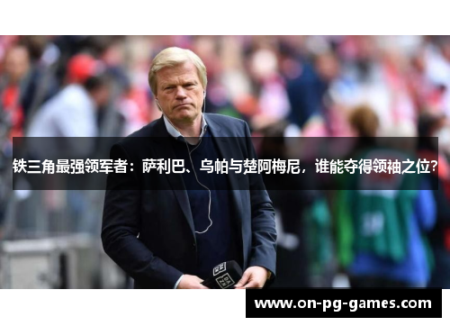 铁三角最强领军者：萨利巴、乌帕与楚阿梅尼，谁能夺得领袖之位？