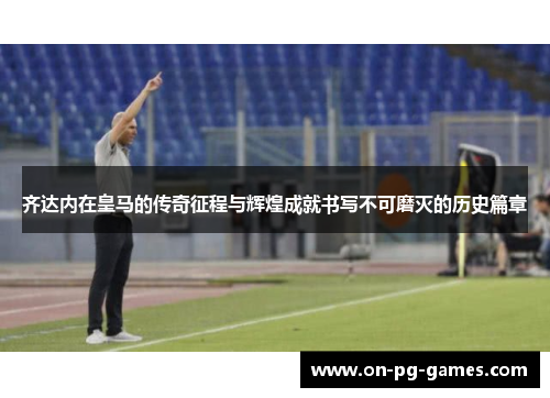 齐达内在皇马的传奇征程与辉煌成就书写不可磨灭的历史篇章
