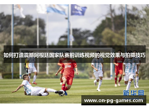 如何打造震撼阿根廷国家队赛前训练视频的视觉效果与拍摄技巧
