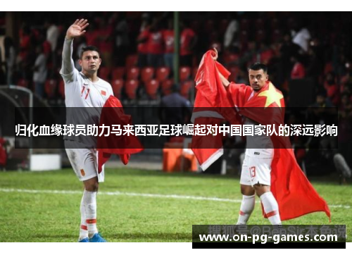 归化血缘球员助力马来西亚足球崛起对中国国家队的深远影响