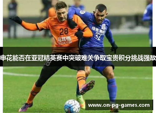申花能否在亚冠精英赛中突破难关争取宝贵积分挑战强敌