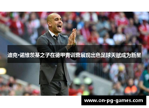 迪克·诺维茨基之子在德甲青训营展现出色足球天赋成为新星 迪克·诺维茨基之子在德甲青训营展现出色足球天赋成为新星