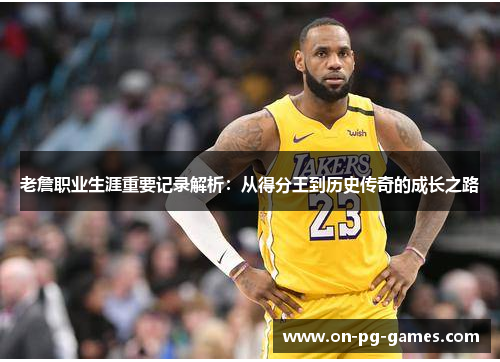 老詹职业生涯重要记录解析：从得分王到历史传奇的成长之路