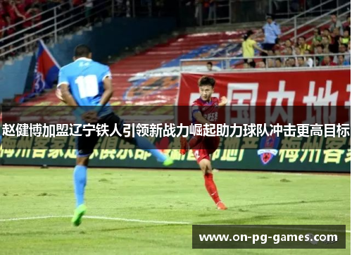 赵健博加盟辽宁铁人引领新战力崛起助力球队冲击更高目标