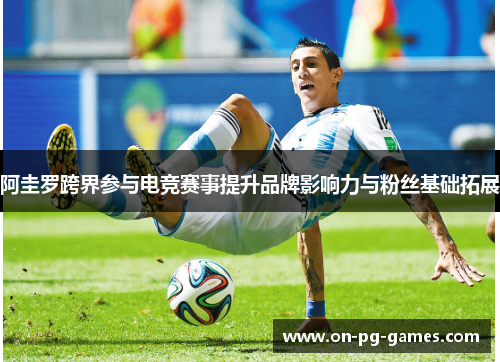 阿圭罗跨界参与电竞赛事提升品牌影响力与粉丝基础拓展