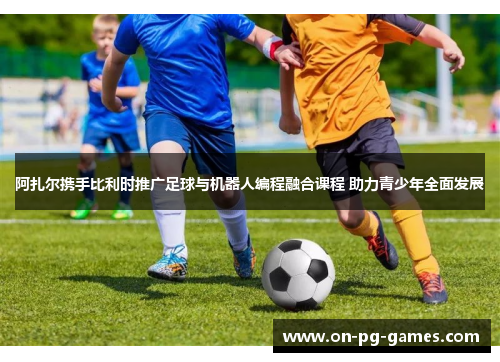 阿扎尔携手比利时推广足球与机器人编程融合课程 助力青少年全面发展