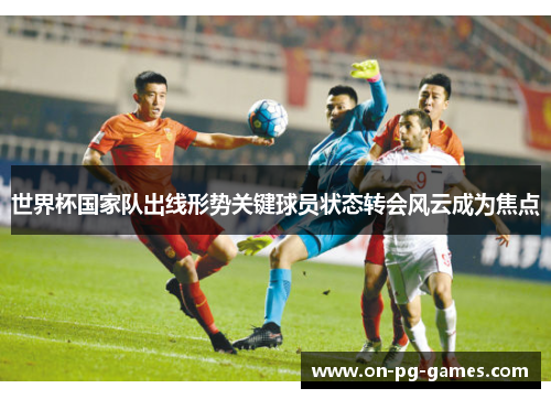 世界杯国家队出线形势关键球员状态转会风云成为焦点