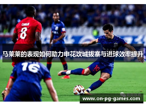 马莱莱的表现如何助力申花攻城拔寨与进球效率提升 马莱莱的表现如何助力申花攻城拔寨与进球效率提升