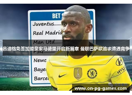 吕迪格免签加盟皇家马德里开启新篇章 曼联巴萨欲追求遭遇竞争 吕迪格免签加盟皇家马德里开启新篇章 曼联巴萨欲追求遭遇竞争
